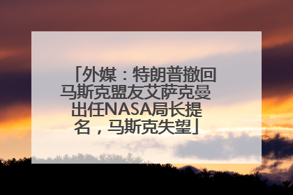 外媒：特朗普撤回马斯克盟友艾萨克曼出任NASA局长提名，马斯克失望