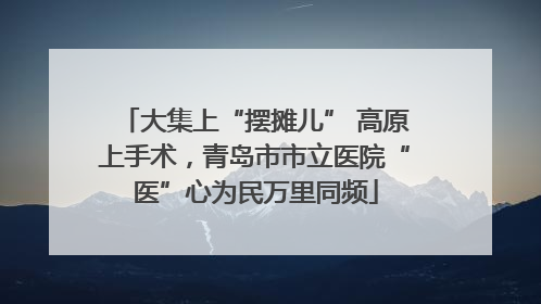 大集上“摆摊儿” 高原上手术，青岛市市立医院“医”心为民万里同频