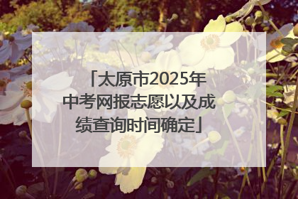 太原市2025年中考网报志愿以及成绩查询时间确定