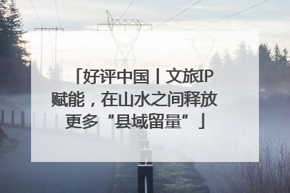 好评中国丨文旅IP赋能，在山水之间释放更多“县域留量”