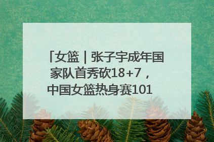女篮｜张子宇成年国家队首秀砍18+7，中国女篮热身赛101比55大胜波黑