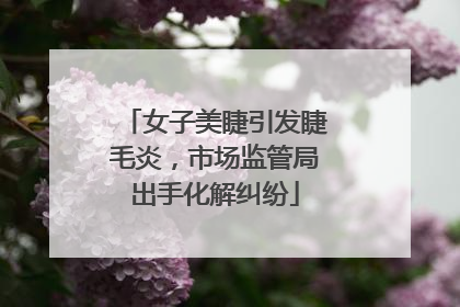 女子美睫引发睫毛炎，市场监管局出手化解纠纷