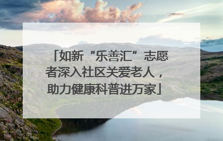 如新“乐善汇”志愿者深入社区关爱老人，助力健康科普进万家