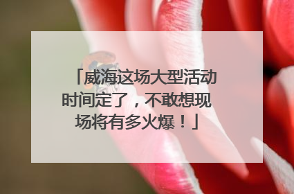 威海这场大型活动时间定了，不敢想现场将有多火爆！