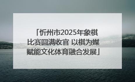 忻州市2025年象棋比赛圆满收官 以棋为媒赋能文化体育融合发展