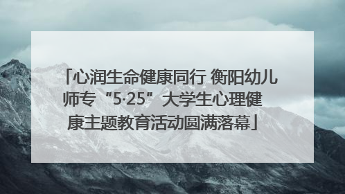 心润生命健康同行 衡阳幼儿师专“5·25”大学生心理健康主题教育活动圆满落幕