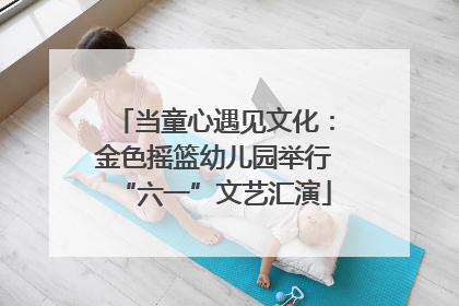 当童心遇见文化：金色摇篮幼儿园举行“六一”文艺汇演