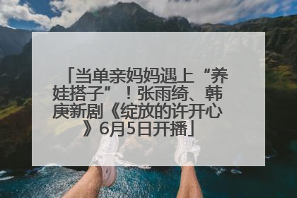 当单亲妈妈遇上“养娃搭子”！张雨绮、韩庚新剧《绽放的许开心》6月5日开播