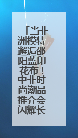 当非洲模特邂逅邵阳蓝印花布！中非时尚潮品推介会闪耀长沙