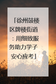 徐州鼓楼区牌楼街道：用细致服务助力学子安心应考