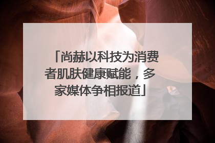 尚赫以科技为消费者肌肤健康赋能，多家媒体争相报道
