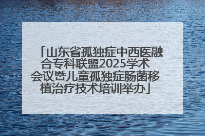 山东省孤独症中西医融合专科联盟2025学术会议暨儿童孤独症肠菌移植治疗技术培训举办