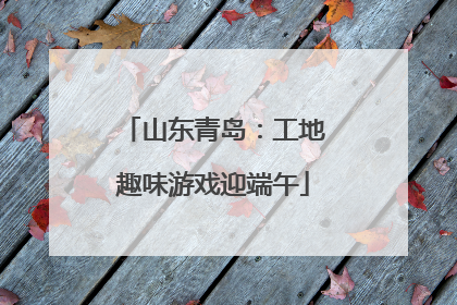 山东青岛：工地趣味游戏迎端午