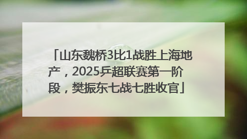 山东魏桥3比1战胜上海地产，2025乒超联赛第一阶段，樊振东七战七胜收官