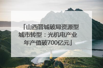山西晋城破局资源型城市转型：光机电产业年产值破700亿元