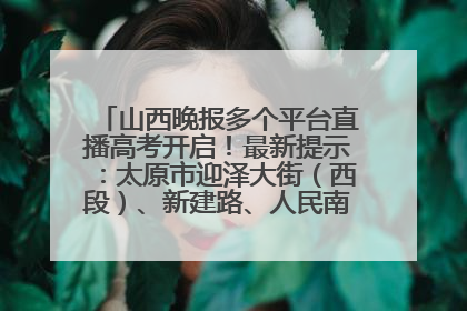 山西晚报多个平台直播高考开启！最新提示：太原市迎泽大街（西段）、新建路、人民南路高考期间增开路口