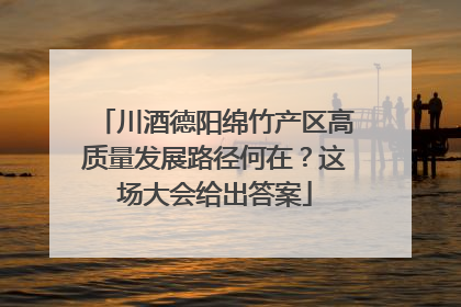 川酒德阳绵竹产区高质量发展路径何在？这场大会给出答案