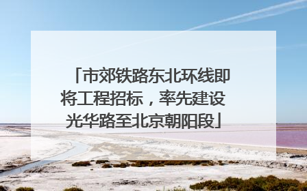 市郊铁路东北环线即将工程招标，率先建设光华路至北京朝阳段