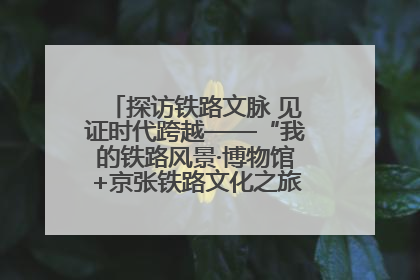 探访铁路文脉 见证时代跨越——“我的铁路风景·博物馆+京张铁路文化之旅”活动在京启动