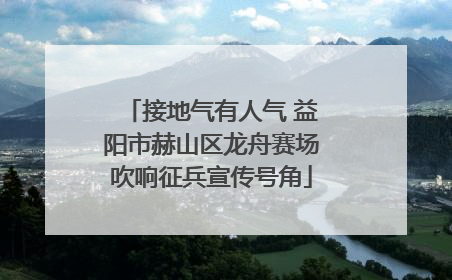 接地气有人气 益阳市赫山区龙舟赛场吹响征兵宣传号角