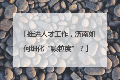 推进人才工作，济南如何细化“颗粒度”？