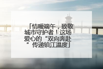 情暖端午，致敬城市守护者！这场爱心的“双向奔赴”传递镇江温度