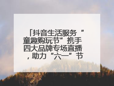 抖音生活服务“童趣购玩节”携手四大品牌专场直播，助力“六一”节日消费