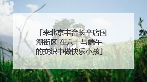 来北京丰台长辛店国潮街区 在六一与端午的交织中做快乐小孩