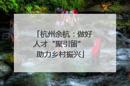 杭州余杭：做好人才“聚引留” 助力乡村振兴