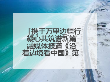 携手万里边疆行 凝心共筑谱新篇 融媒体报道《沿着边境看中国》第二季 在广西东兴正式启动