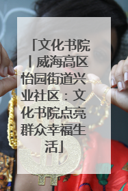 文化书院丨威海高区怡园街道兴业社区：文化书院点亮群众幸福生活