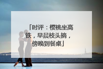 时评：樱桃坐高铁，早晨枝头摘，傍晚到餐桌
