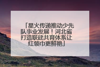星火传递推动少先队事业发展！河北省打造联建共育体系让红领巾更鲜艳