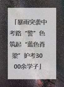 暴雨突袭中考路“警”色筑起“蓝色脊梁”护考3000余学子
