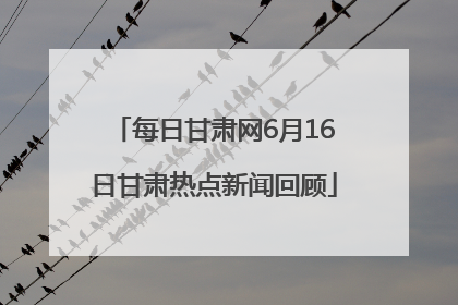 每日甘肃网6月16日甘肃热点新闻回顾