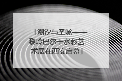 潮汐与圣咏——黎玲巴尔干水彩艺术展在西安启幕