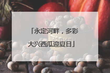 永定河畔，多彩大兴西瓜迎夏日
