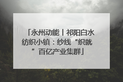 永州动能丨祁阳白水纺织小镇：纱线“织就”百亿产业集群