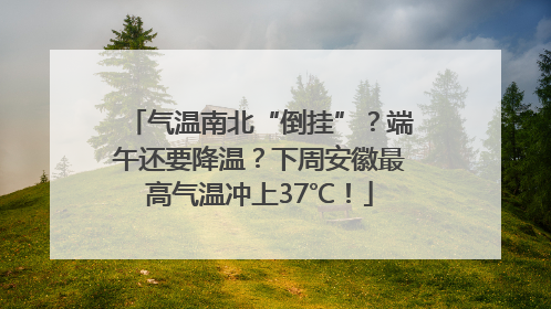 气温南北“倒挂”？端午还要降温？下周安徽最高气温冲上37℃！