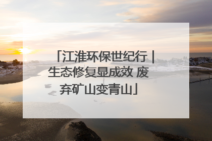 江淮环保世纪行｜生态修复显成效 废弃矿山变青山