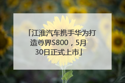 江淮汽车携手华为打造尊界S800，5月30日正式上市