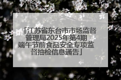 江苏省东台市市场监督管理局2025年第4期端午节前食品安全专项监督抽检信息通告