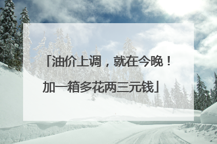 油价上调，就在今晚！加一箱多花两三元钱
