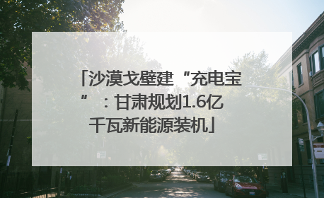 沙漠戈壁建“充电宝”：甘肃规划1.6亿千瓦新能源装机