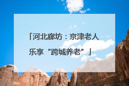 河北廊坊：京津老人乐享“跨城养老”