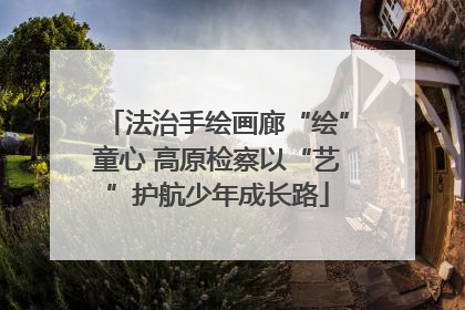 法治手绘画廊“绘”童心 高原检察以“艺”护航少年成长路
