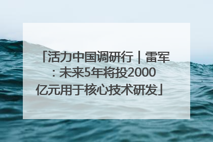 活力中国调研行｜雷军：未来5年将投2000亿元用于核心技术研发
