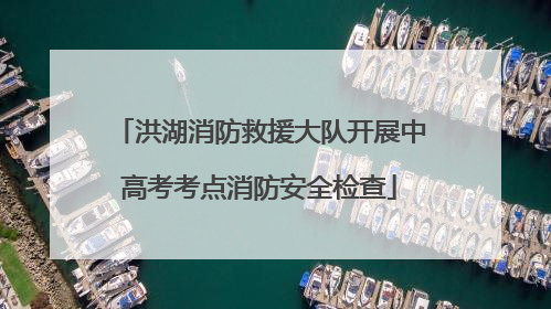 洪湖消防救援大队开展中高考考点消防安全检查