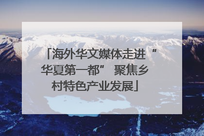 海外华文媒体走进“华夏第一都” 聚焦乡村特色产业发展