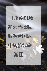 济南机场迎来首批航旅融合国际中转航线旅游团